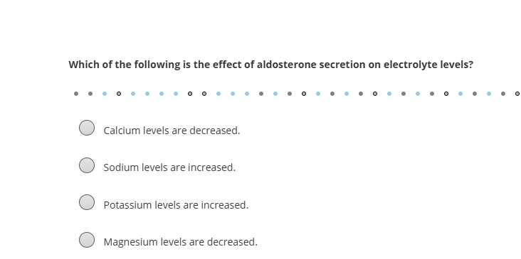 <p><span data-name="memo" data-type="emoji">📝</span> <strong>Sample TEAS-Style Questions on Aldosterone</strong> </p><p><strong>1.</strong> What is the main effect of aldosterone on electrolyte levels in the kidneys?<br>a) Decreases sodium reabsorption<br>b) Increases potassium reabsorption<br>c) Increases sodium reabsorption and potassium excretion<br>d) Increases calcium levels</p><p> </p><div data-type="horizontalRule"><hr></div><p> </p><p><strong>2.</strong> Which hormone is responsible for increasing sodium retention and helping raise blood pressure?<br>a) Insulin<br>b) Aldosterone<br>c) Cortisol<br>d) Parathyroid hormone</p><p> </p><div data-type="horizontalRule"><hr></div><p> </p><p><strong>3.</strong> A patient with excessive aldosterone secretion would likely have:<br>a) High potassium levels<br>b) Low sodium levels<br>c) Increased sodium retention and decreased potassium<br>d) Increased urine output</p>