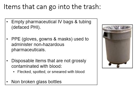   

•Empty pharmaceutical IV bags & tubing  (defaced PHI).

•PPE (gloves, gowns & masks) used to  administer non-hazardous  pharmaceuticals.

•Disposable items that are not grossly  contaminated with blood:

•Flecked, spotted, or smeared with blood

•Non broken glass bottles
