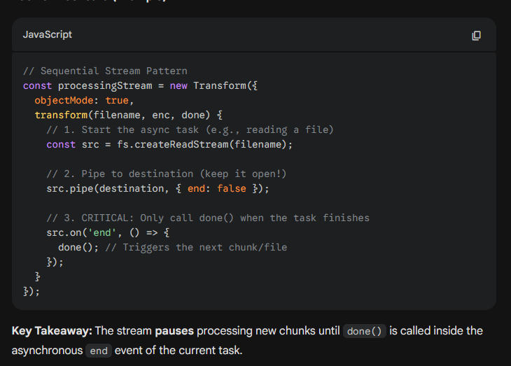 <p>It is a specific <strong>Control Flow Pattern</strong> used in Node.js to replace traditional loops (like <code>for...of</code> with <code>await</code>) or utility libraries (like <code>async.eachSeries</code>).</p><p><strong>Why it's a "Pattern":</strong> Instead of using a loop to manage the order of operations, you use the stream's internal buffer and <code>callback</code> mechanism to force tasks to line up single-file. The stream itself becomes the "queue" manager.</p><p>By default, streams will handle data in sequence. For example, the _transform() function of a Transform stream will never be invoked with the next chunk of data until the previous invocation completes by calling callback().</p><p>This is an important property of streams, crucial for processing each chunk in the right order, but it can also be exploited to turn streams into an elegant alternative to the traditional control flow patterns.</p><img src="https://knowt-user-attachments.s3.amazonaws.com/3b2d3a42-1436-41f9-a61d-1f63bb069ad1.png" data-width="100%" data-align="center" alt=""><p></p>