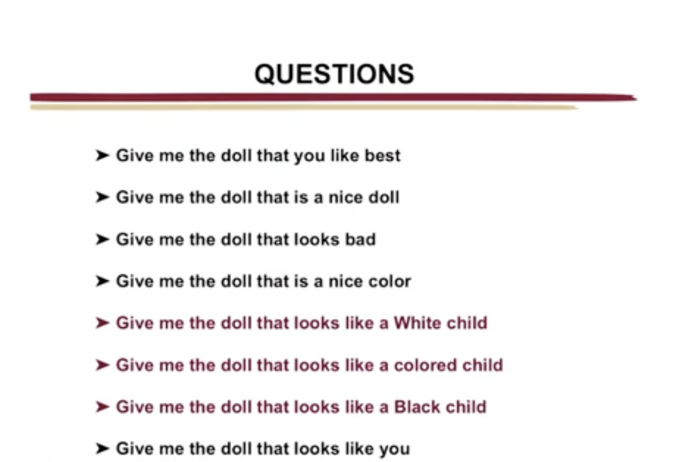 <ul><li><p><span style="font-family: Arial, sans-serif">Took a group of dolls to elementary schools</span></p><ul><li><p><span style="font-family: Arial, sans-serif">Used to collect responses&nbsp;from 253 black students</span></p></li><li><p><span style="font-family: Arial, sans-serif">134 from the south </span></p></li><li><p><span style="font-family: Arial, sans-serif">119 from the north </span></p></li></ul></li><li><p>Shown 2 black and 2 white dolls</p></li><li><p>Asked 8 questions about the doll </p><ul><li><p>preference (1-4)</p></li><li><p>Knowledge of racial differences (5-7)</p></li></ul></li></ul>