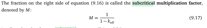 <p>subcritical multiplication or the multiplication of source neutrons in a subcritical reactor.</p><p>Formula found through C= S(1/1-keff) where C is number neutrons produced in each gen and S is neutrons emmitted by source per generation. Rearrange formula for keff. Then it can be seen for criticality 1/M needs to approach 0.</p><p>For crit load experiement: add neutron source and detector into core. Add a small amount of fuel and calculate 1/M. Then extend line to x intercept to predict fuel to become critical. Then add about half the remaining fuel till criticality and repeat the process until you have a good estimate of how much fuel to criticality.</p><p>Equation only valuable when reactor is subcritical.</p>