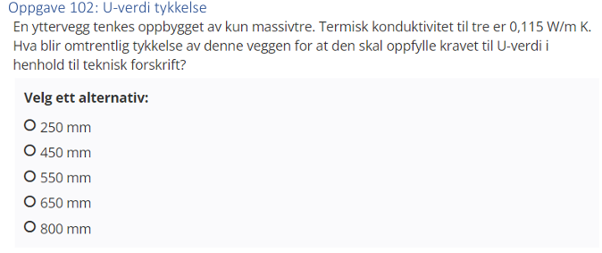 <p>(U-verdi) En yttervegg tenkes oppbygget av kun massivtre. Termisk konduktivitet til tre er 0,115 W/mK. Hva blir omtrentlig tykkelse av denne veggen for at den skal oppfylle kravet til U-verdi i henhold til teknisk forskrift? 250, 450, 550, 650 eller 800 mm?</p>