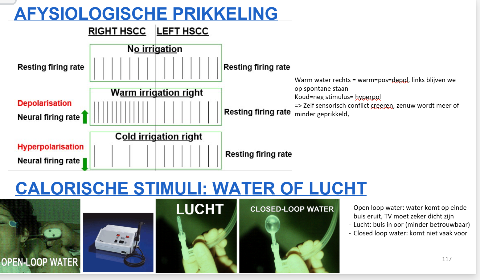 <p><strong>Principe:</strong></p><ul><li><p><strong>Afysiologische prikkeling</strong> van één horizontaal kanaal (unilateraal).</p></li><li><p>Normaal: beide labyrinthen werken samen (push-pull: één depolarisatie, andere hyperpolarisatie).</p></li><li><p>Bij calorisch: <strong>stimulus (water/lucht) → één kanaal reageert, andere blijft normaal</strong>.</p></li></ul><p><strong>Effect:</strong></p><ul><li><p><strong>Warm water/lucht:</strong> excitatie → ↑ ontladingsfrequentie → nystagmus <strong>naar gestimuleerde zijde</strong>.</p></li><li><p><strong>Koud water/lucht:</strong> inhibitie → ↓ ontladingsfrequentie → nystagmus <strong>naar contralaterale zijde</strong>.<br><em>(Ezelsbrug: COWS = Cold Opposite, Warm Same)</em></p></li></ul><p><strong>Belangrijk:</strong></p><ul><li><p>Rotatietest &amp; calorisch onderzoek: nystagmus wordt <strong>uitgelokt</strong> (spontaan = abnormaal).</p></li><li><p>Lucht minder betrouwbaar dan water (meest gebruikt: water).</p></li></ul><p></p>