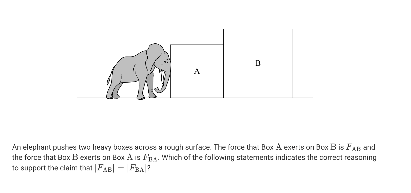 <p>A. This claim is true only if the boxes are moving with a constant velocity.</p><p>B. This claim is true only if the masses are equal.</p><p>C. This claim is true only if the boxes have equal mass and are moving with a constant velocity.</p><p>D. This claim is true regardless of the type of motion or the relative mass of the object.</p>