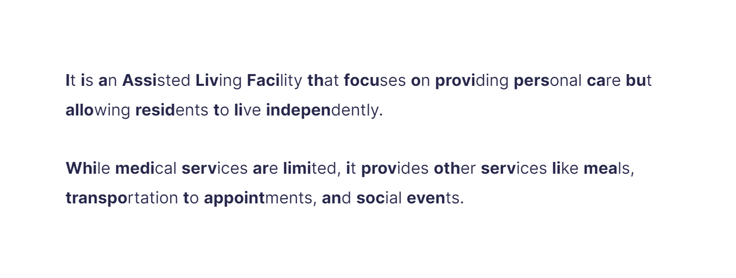 It is an Assisted Living Facility that focuses on providing personal care but allowing residents to live independently.

While medical services are limited, it provides other services like meals, transportation to appointments, and social events.
