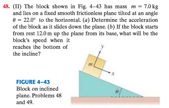 <p>(II) El bloque de la Fig. 4–43 tiene masa $$m = 7{,}0\ \mathrm{kg}$$ y está sobre un plano inclinado fijo, liso y sin fricción, con ángulo $$\theta = 22{,}0^\circ$$ respecto a la horizontal.</p><p>(a) Determina la aceleración del bloque mientras se desliza por el plano.</p><p>(b) Si parte del reposo a $$12{,}0\ \mathrm{m}$$ por encima de la base, ¿cuál será su velocidad al llegar al fondo?</p>