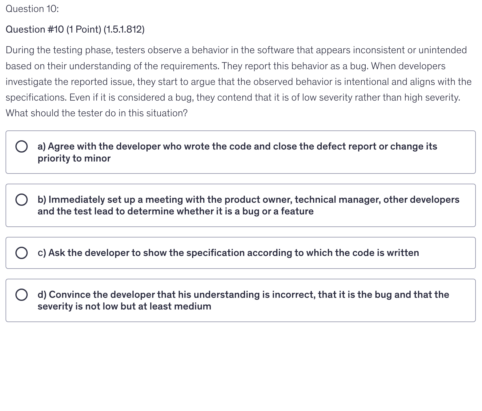<p>During the testing phase, testers observe a behavior in the software that appears inconsistent or unintended based on their understanding of the requirements. They report this behavior as a bug. When developers investigate the reported issue, they start to argue that the observed behavior is intentional and aligns with the specifications. Even if it is considered a bug, they contend that it is of low severity rather than high severity. What should the tester do in this situation?</p>