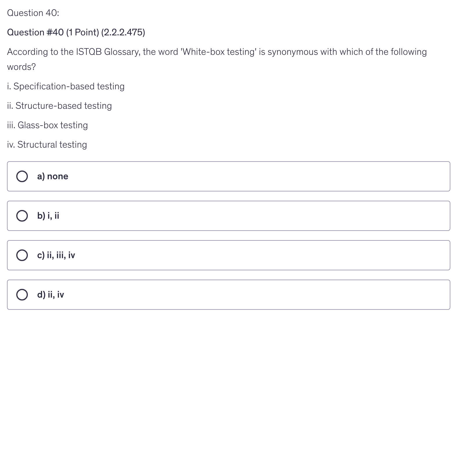 <p>According to the ISTQB Glossary, the word 'White-box testing' is synonymous with which of the following words?</p><p>i. Specification-based testing</p><p>ii. Structure-based testing</p><p>iii. Glass-box testing</p><p>iv. Structural testing</p>