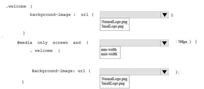 <p>You are designing a webpage for your company. The page must be responsive so that it can be viewed on both mobile and desktop browsers. </p><p>On mobile browsers, or those with a screen width of less than 768 pixels you want to display a welcome background image named SmalLogo.png. On all other browsers, you want to display a welcome background image named NormalLogo.png. </p><p>How should you complete the code? To answer, select the appropriate code segment in the answer area. </p><p>NOTE: Each correct selection is worth one point.</p>
