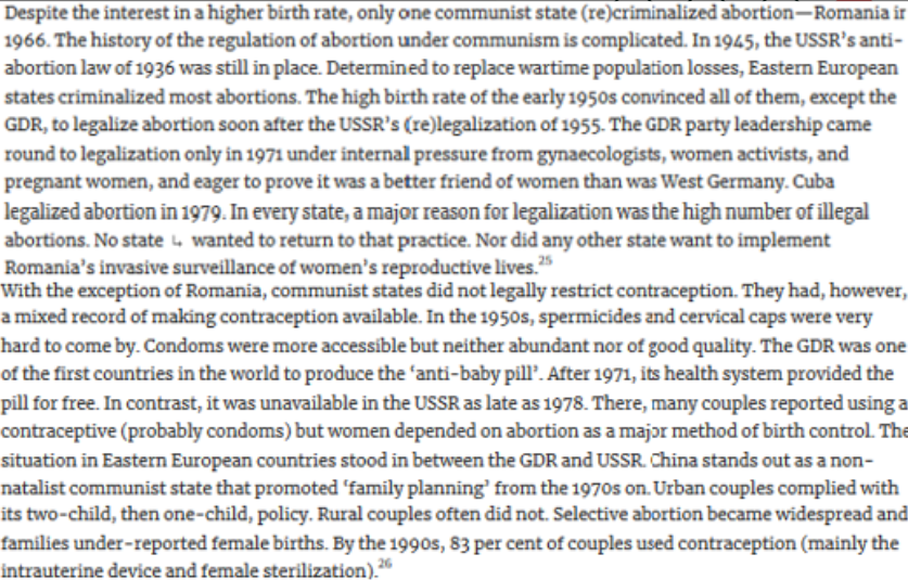 <p><em><mark data-color="green">influence women on policy-mak</mark>. (last FC)</em></p><h5 collapsed="false" seolevelmigrated="true">abortion</h5><p>Despite interest in ↑ birth rate, only 1 communist <span data-name="alien_monster" data-type="emoji">👾</span> (re)criminal. abortion-Romania - 1966.</p><p>(1955) USSR's (re)legalis. abortion.</p><p>(1971) GDR liegalised under internal pressure ← gynaecologists, <span data-name="woman" data-type="emoji">👩</span> activists &amp; pregnant <span data-name="woman" data-type="emoji">👩</span>, &amp; eager to prove = better friend <span data-name="woman" data-type="emoji">👩</span> than was W. Germany.</p><p>(1979) Cuba legalised abortion</p><p>∵ high no. <s>legal</s> abortions + <s>other <span data-name="alien_monster" data-type="emoji">👾</span> wanted to implement Romania's invasive surveillance of <span data-name="woman" data-type="emoji">👩</span>n's reprod. lives</s>.</p><h5 collapsed="false" seolevelmigrated="true">contraception</h5><p>W/exception Romania, communist <span data-name="alien_monster" data-type="emoji">👾</span>s <s>legally restrict contraception</s>.</p><p>(1950s)</p><ul><li><p>Spermicides &amp; cervical caps v/hard to come by.</p></li><li><p>Condoms ↑ accessible but <s>abundant/good quality</s>.</p></li></ul><p>GDR 11st first countries to prod. BC <span data-name="pill" data-type="emoji">💊</span> 'anti-baby pill'.</p><ul><li><p>(1971 →) Its health system prov. <span data-name="pill" data-type="emoji">💊</span> for free.</p></li><li><p>In contrast, <s>avail. USSR</s> as late as 1978.</p><ul><li><p>Major method BC abortion, though couples alsos reported us. condoms.</p></li><li><p>China stands out as a non-</p></li></ul></li></ul><p>natalist communist state that promoted 'family planning' from the 1970s on. Urban couples complied with</p><p>its two-child, then one-child, policy. Rural couples often did not. Selective abortion became widespread and</p><p>families under-reported female births. By the 1990s, 83 per cent of couples used contraception (mainly the</p><p>intrauterine device and female sterilization).26</p><p>put this in china section</p>