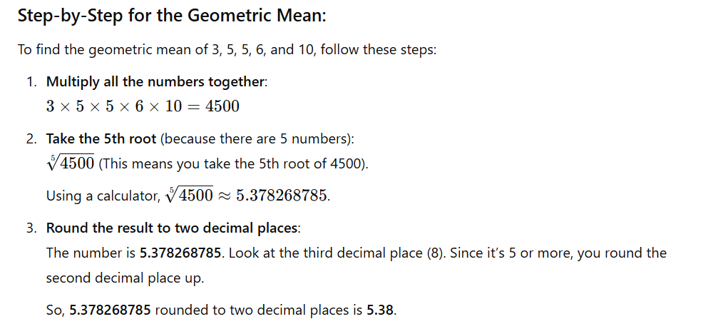 <p><strong>Multiply all the numbers</strong> together.</p><ul><li><p>For example, if your numbers are 2, 4, and 8, you would multiply them: 2 × 4 × 8 = 64.</p></li></ul><p><strong>Take the root</strong> of the result based on how many numbers you have.</p><ul><li><p>If you have 3 numbers, take the <strong>cube root</strong> (because 3 is the number of values).</p></li><li><p>If you have 4 numbers, take the <strong>4th root</strong>, and so on.</p></li></ul><p>For 3 numbers, the cube root of 64 is about <strong>4</strong>.</p><p>So the <strong>geometric mean</strong> of 2, 4, and 8 is <strong>4</strong>.</p><p>In short:</p><ul><li><p>Multiply all the numbers.</p></li><li><p>Take the root based on how many numbers you started with.</p></li></ul><p></p>