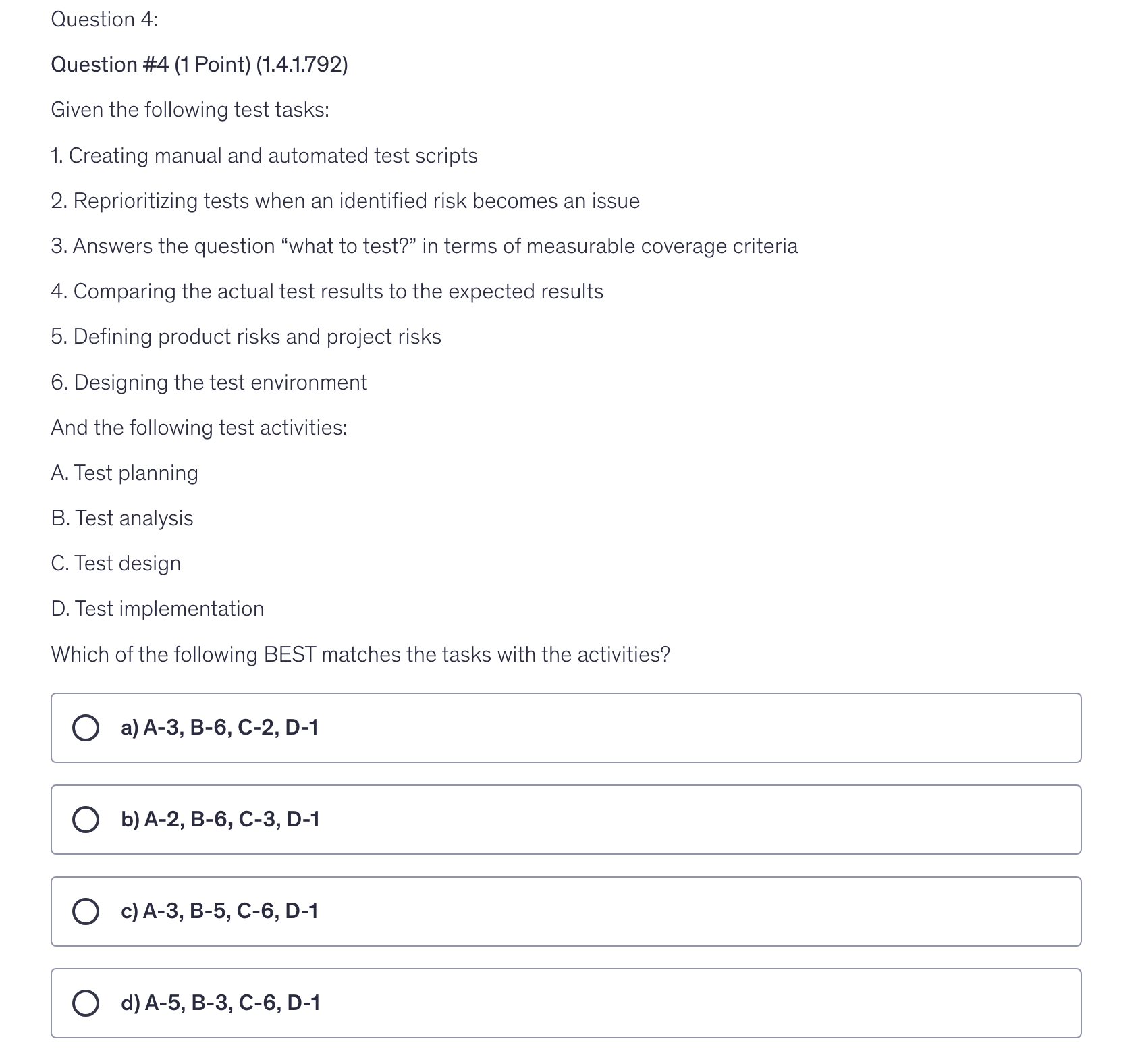 <p>Given the following test tasks:</p><p>1. Creating manual and automated test scripts</p><p>2. Reprioritizing tests when an identified risk becomes an issue</p><p>3. Answers the question “what to test?” in terms of measurable coverage criteria</p><p>4. Comparing the actual test results to the expected results</p><p>5. Defining product risks and project risks</p><p>6. Designing the test environment</p><p>And the following test activities:</p><p>A. Test planning</p><p>B. Test analysis</p><p>C. Test design</p><p>D. Test implementation</p><p>Which of the following BEST matches the tasks with the activities?</p>
