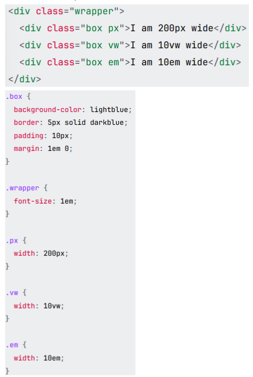 <p>All the boxes have a padding, border, and background color. The first box uses a width in pixels, the second box uses a width in vw, and the last box uses a width in em.</p><p></p><p>*<span style="background-color: transparent;"><strong><span>width: 10em</span></strong><span>; in </span><strong><span>.em</span></strong><span> class is 160px since the font-size inherited from the parent .wrapper is 1em which is 16px (10*160=160).*</span></span></p>