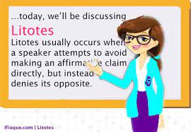 **Litotes** (pronounced *lie-toe-teez*) is the signature literary device of the double negative.

\
**Examples:** “You won’t be sorry” (meaning you’ll be happy); “you’re not wrong” (meaning you’re right); “I didn’t *not* like it” (meaning I did)