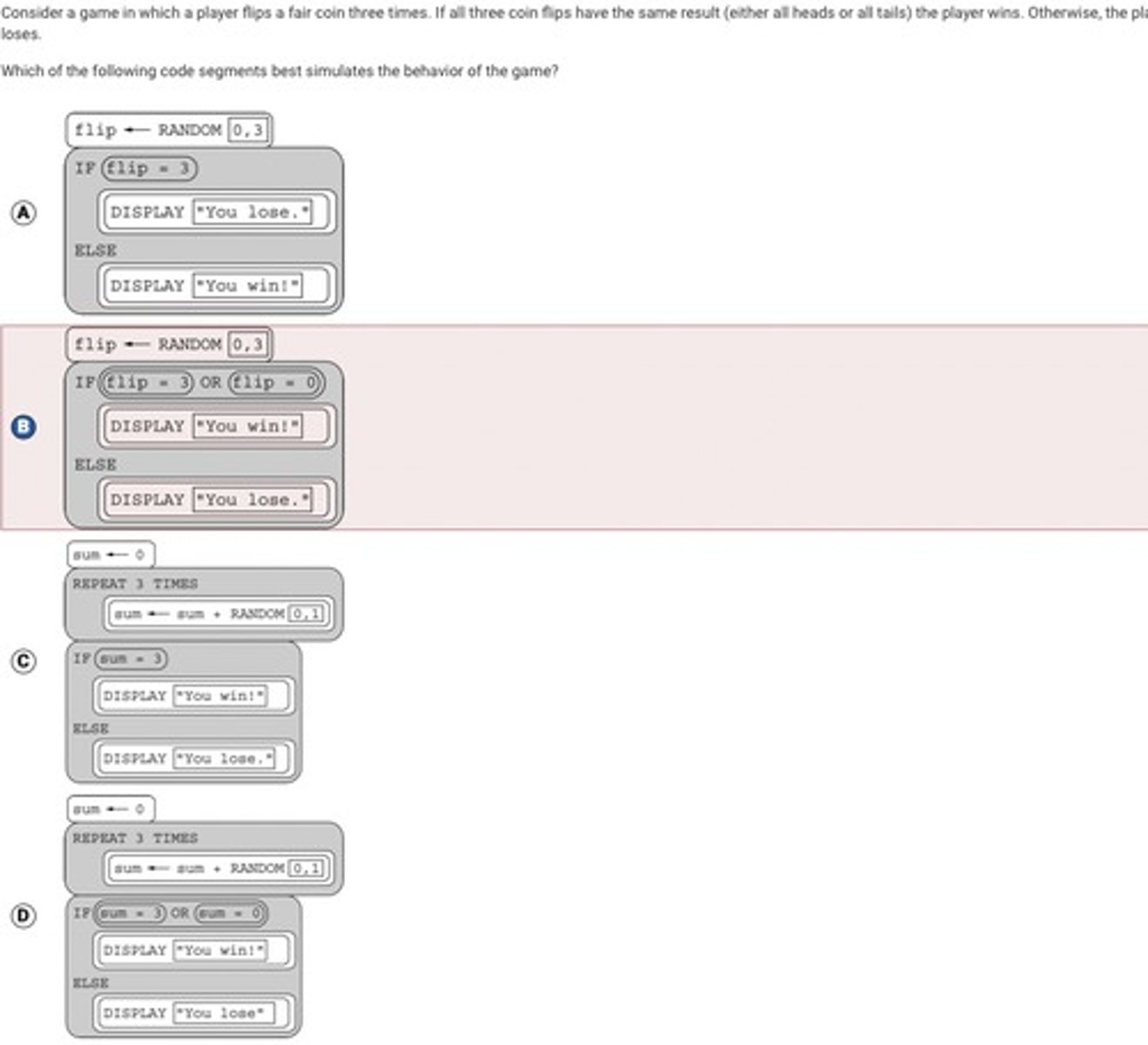 <p>Answer D</p><p>Correct. In this code segment, three coin flips are simulated, where one result is represented by 1 and the other result is represented by 0. The player wins when the sum of these is 0 or 3, indicating all heads or all tails.</p>