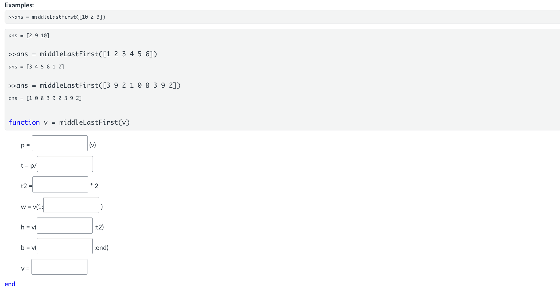 <p>The solution for the following coding problem is given below. However, there are blanks in the code.</p><p>Fill in the blanks so that the function runs correctly.</p><p><span><strong>Function Name:</strong> <strong>middleLastFirst</strong></span></p><p><span><strong>Inputs:</strong></span></p><ul><li><p><span>[1xN Double] A vector</span></p></li></ul><p><span><strong>Output:</strong></span></p><ul><li><p><span>[1xN Double] Modified vector</span></p></li></ul><p><span><strong>Description:</strong></span></p><ul><li><p><span>Write a function called <strong>middleLastFirst()</strong>&nbsp;that takes in a vector and rearranges its thirds so that the middle third is first, the last third is in the middle, and the first third is last. It is guaranteed that the input vector will have a length that is divisible by 3.</span></p></li></ul><p></p>