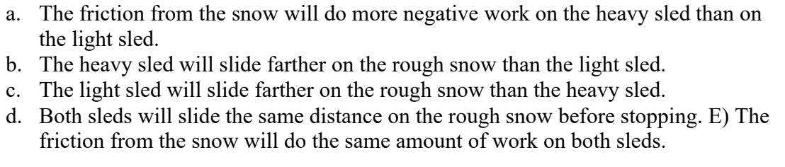 <p>A heavy sled and a light sled, both moving horizontally with the same speed, suddenly slide onto a rough patch of snow and eventually come to a stop. The coefficient of kinetic friction between the sleds and the rough snow is the same for both of them. Which of the following statements about these sleds are correct? (There could be more than one correct choice.)</p>