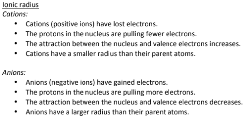 <p>Across a period, the ionic radius decreases for Metals which form Cations (lose electrons), because they are LOSING ELECTRONS, becoming more positive, meaning that there is less electron shielding, and the electrons are more strongly attracted to the protons in the nucleus of atom, pulling it closer together.</p><p></p><p>Across a period, the ionic radius INCREASES for Non-metals that form Anions (gaining electrons), because the gain of electrons means that there is more electron shielding, and a lower electrostatic attraction between the electrons and the nucleus, meaning electrons are held less closely together, making it larger.<br><br>Down a group, the ionic radius increases for both Cations and Anions because more electron shells are added, increasing the distance of the electrons from the nucleus, leading to a lower electrostatic attraction because of electron shielding and a larger ionic size.</p>