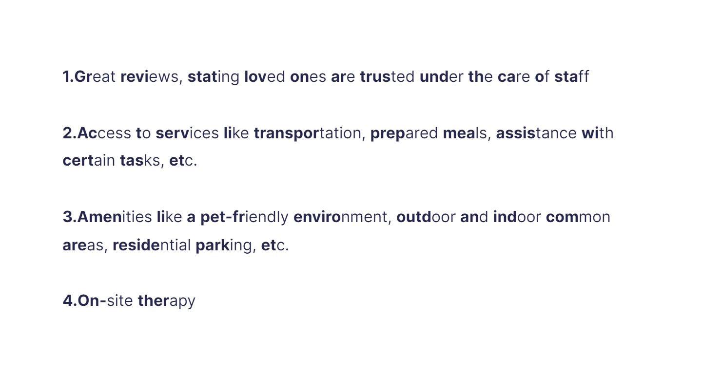 
1. Great reviews, stating loved ones are trusted under the care of staff

   \
2. Access to services like transportation, prepared meals, assistance with certain tasks, etc.

   \
3. Amenities like a pet-friendly environment, outdoor and indoor common areas, residential parking, etc.

   \
4. On-site therapy