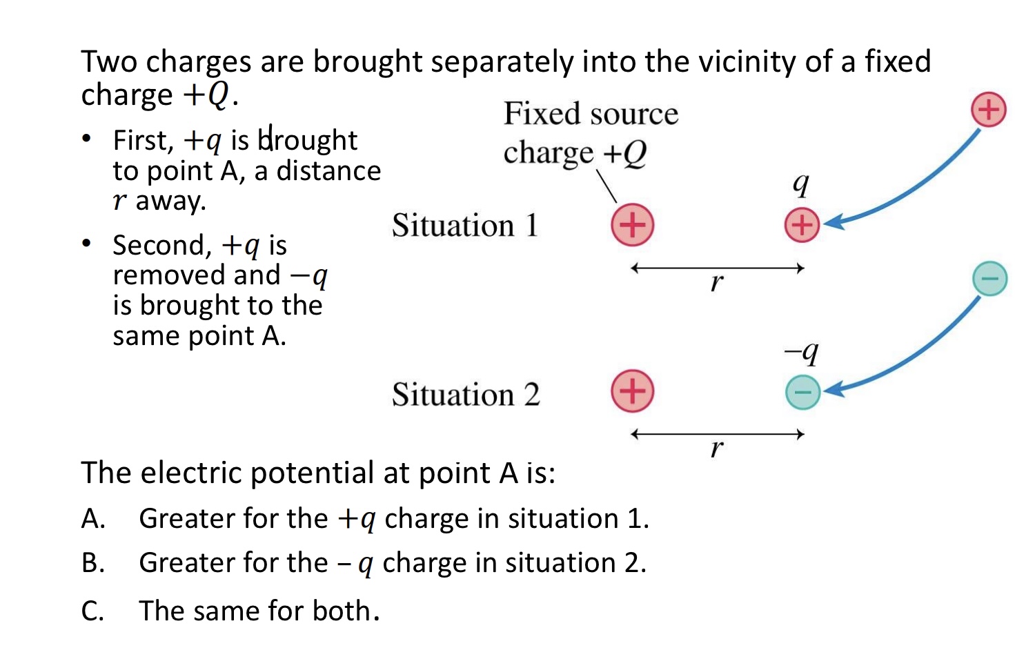 <p>Two charges are brought separately into the vicinity of a fixed charge +𝑄. </p><p>• First, +𝑞 is brought to point A, a distance 𝑟 away. </p><p>• Second, +𝑞 is removed and −𝑞 is brought to the same point A:</p><p>The electric potential at point A is:</p><p>A. Greater for the +𝑞 charge in situation 1.</p><p>B. Greater for the – 𝑞 charge in situation 2.</p><p>C. The same for both. </p><img src="blob:null/7b71c065-1013-4edb-b0a9-1332a36f424c"><p></p>