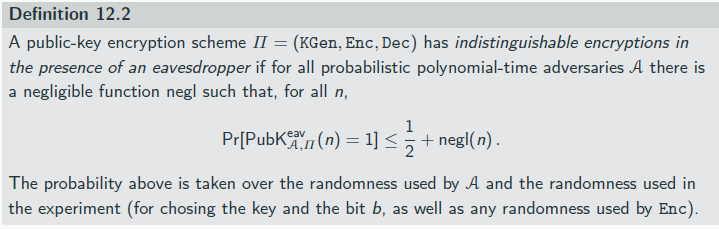 <p>The eavesdropping indistinguishability experiment PubK<sup>eav</sup> <sub>A,Π</sub>(n):</p><p>1. KGen(1<sup>n</sup>) is run to obtain keys (pk, sk).</p><p>2. Adversary A is given pk, and outputs a pair of equal-length messages m0,m1 ∈Mpk .</p><p>3. A uniform bit b ∈ {0, 1} is chosen, and then a ciphertext c ← Enc<sub>pk</sub> (mb) is computed and given to A. We call c the challenge ciphertext.</p><p>4. A outputs a bit b′. The output of the experiment is 1 if b′ = b, and 0 otherwise. If b′ = b we say that A succeeds.</p><p>having access to the public key essentially grants access to an encryption oracle for free → having pk, A can simply compute Encpk (m) for arbitrary m</p><p></p><p>If a public-key encryption scheme has indistinguishable encryptions in the presence of an eavesdropper, it is CPA-secure.</p><p>perfectly secret public-key encryption is impossible</p><p>No deterministic public-key encryption scheme is CPA-secure.</p>