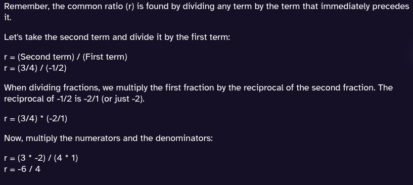 <p>Remember r = a<sub>2</sub> / a<sub>1</sub>.  Dividing fractions can be a bit tricky, so its best to use a calculator for this.</p><p>3/2 / (-1/2) = -3/2. This means r = -3/2</p>