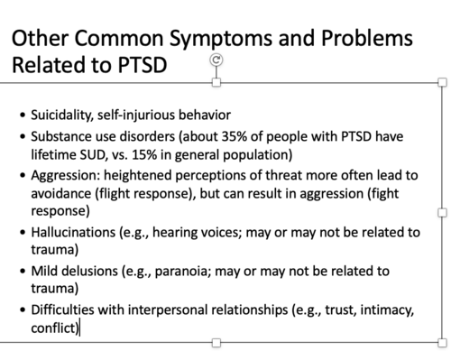 •Suicidality, self-injurious behavior

•Substance use disorders (about 35% of people with PTSD have lifetime SUD, vs. 15% in general population)

•Aggression: heightened perceptions of threat more often lead to avoidance (flight response), but can result in aggression (fight response)

•Hallucinations (e.g., hearing voices; may or may not be related to trauma)

•Mild delusions (e.g., paranoia; may or may not be related to trauma)

•Difficulties with interpersonal relationships (e.g., trust, intimacy, conflict)