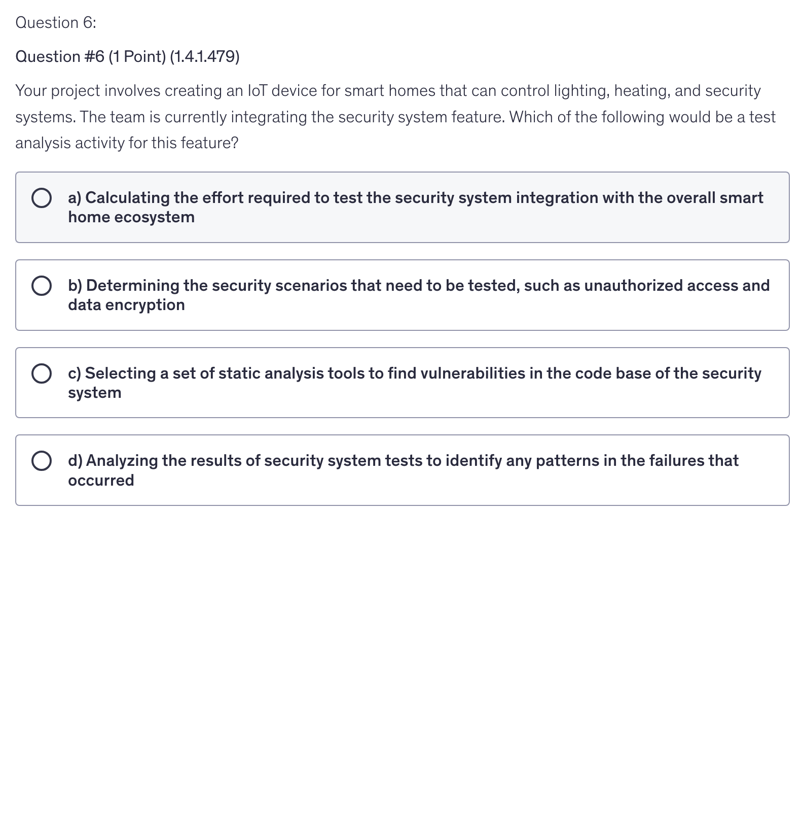 <p>Your project involves creating an IoT device for smart homes that can control lighting, heating, and security systems. The team is currently integrating the security system feature. Which of the following would be a test analysis activity for this feature?</p>