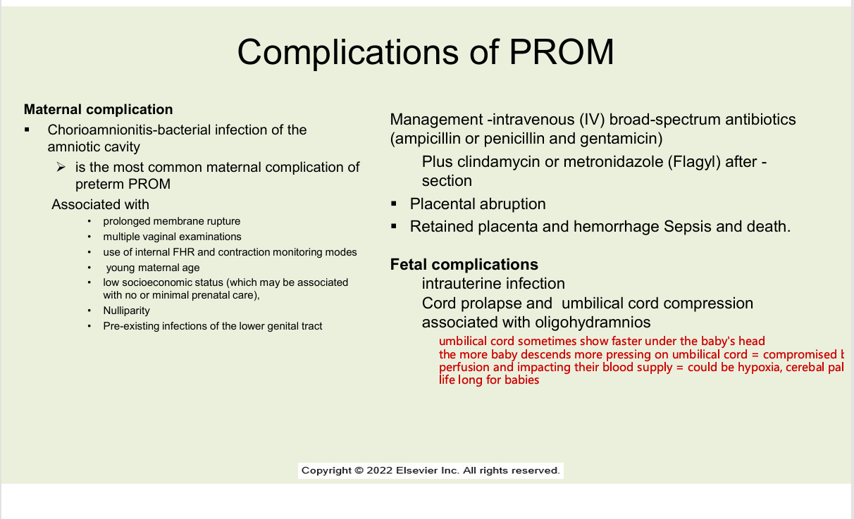 <ul><li><p>maternal&nbsp;</p><ul><li><p>chorioamnionitis- bacterial infection of the amniotic cavity</p><ul><li><p>most common maternal complication of pPROM</p></li></ul></li><li><p>associated with</p><ul><li><p>prolonged membrane rupture</p></li><li><p>multiple vaginal examinations</p></li><li><p>use of internal FHR and contraction monitoring modes</p></li><li><p>young maternal age</p></li><li><p>low socioeconomic status (which may be associated with no or minimal prenatal care)</p></li><li><p>nulliparity</p></li><li><p>preexisting infections of the lower genital tract</p></li><li><p>management - intravenous IV broad spectrum antibiotics (ampicillin or penicillin and gentamicin) + clindamycin ro metronidazole (flagyl) after section</p></li><li><p>placental abruption</p></li><li><p>retained placenta and hemorrhage sepsis and death </p></li></ul></li><li><p>FETAL COMPLICATIONS</p><ul><li><p>intrauterine infection</p></li><li><p>cord prolpase and umbilical cord compression associated with oligohydramnios</p></li></ul></li></ul></li></ul><p></p>