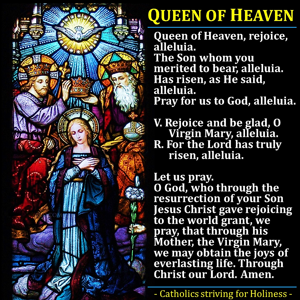 <p>Queen of Heaven, rejoice, alleluia. The Son whom you merited to beat, alleluia. Has risen, as He said, alleluia. Pray for us to God, alleluia.</p><p>V:Rejoice and be glad, O Virgin Mary, alleluia. R:For the Lord has truly risen, alleluia</p><p>Let us pray. O God, who through the resurrection of your Son Jesus Christ gave rejoicing to the world grant, we pray, that though his Mother, the Virgin Mary, we may obtain the joys of everlasting life. Through Christ our Lord. Amen</p>