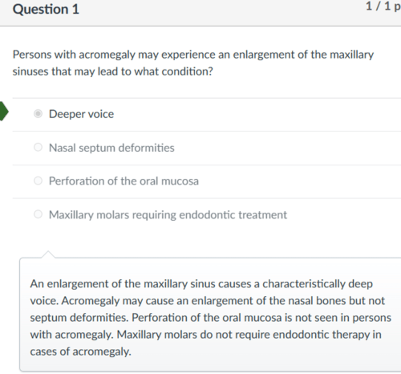 <p>Deeper voice</p><p>An enlargement of the maxillary sinus causes a characteristically deep voice. Acromegaly may cause an enlargement of the nasal bones but not septum deformities. Perforation of the oral mucosa is not seen in persons with acromegaly. Maxillary molars do not require endodontic therapy in cases of acromegaly.</p>