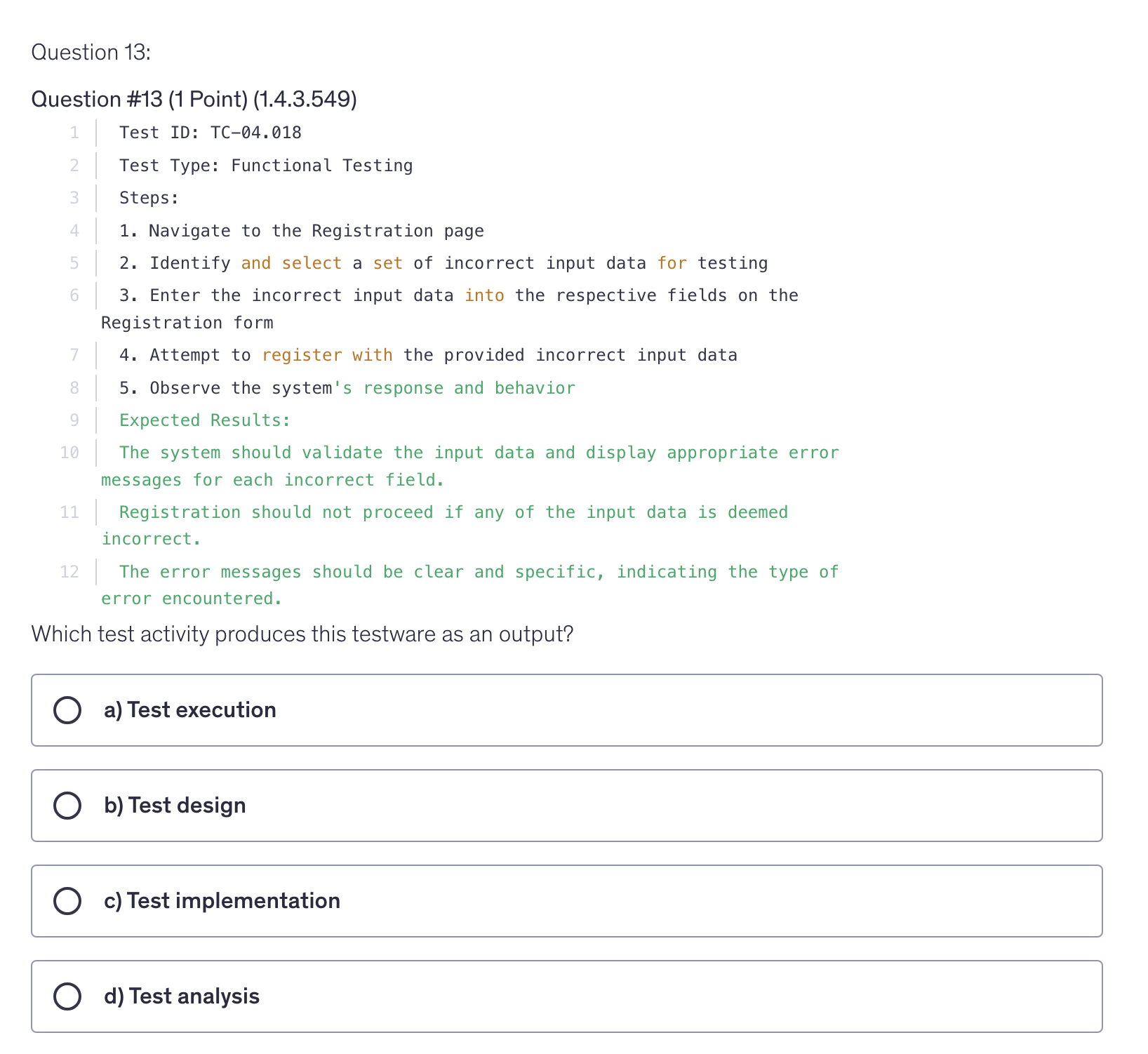 <p>Test ID: TC-04.018</p><p>Test Type: Functional Testing</p><p>Steps:</p><p>1. Navigate to the Registration page</p><p>2. Identify and select a set of incorrect input data for testing</p><p>3. Enter the incorrect input data into the respective fields on the Registration form</p><p>4. Attempt to register with the provided incorrect input data</p><p>5. Observe the system's response and behavior</p><p>Expected Results:</p><p>The system should validate the input data and display appropriate error messages for each incorrect field.</p><p>Registration should not proceed if any of the input data is deemed incorrect.</p><p>The error messages should be clear and specific, indicating the type of error encountered.</p><p>Which test activity produces this testware as an output?</p>