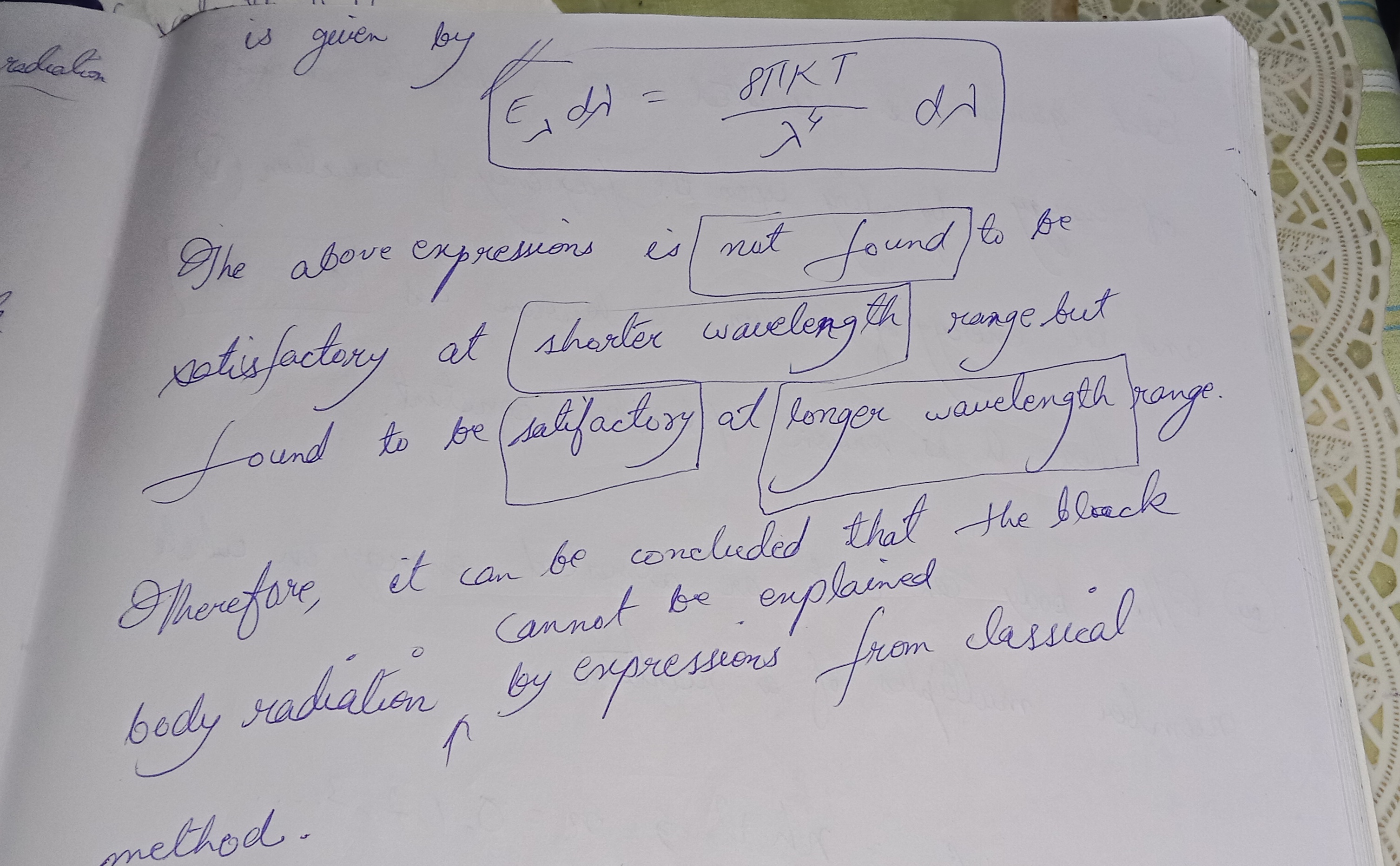 <p>Classical physicists ne Blackbody Radiation ko explain karne ke liye alag–alag formulas diye. Do main attempts the:</p><p></p><p></p><p>---</p><p></p><p>1. <strong>Wien’s Law</strong></p><p></p><p>Wien ne ek expression derive kiya thermodynamic considerations se.</p><p></p><p>Uska formula tha:</p><p></p><p></p><p>E_\lambda d\lambda = A_1 \lambda^{-5} e^{-A_2/\lambda T} d\lambda</p><p></p><p>jahan A₁ aur A₂ constants hain.</p><p></p><p><span data-name="point_right" data-type="emoji">👉</span> Kya mila?</p><p></p><p>Ye formula shorter wavelength (lower λ) region mein achhe se kaam karta tha.</p><p></p><p>Lekin longer wavelength region mein ye poora fail ho gaya.</p><p></p><p>---</p><p></p><p>2. <strong>Rayleigh–Jeans Law</strong></p><p></p><p>Rayleigh aur Jeans ne energy distribution ke liye <strong>equipartition of energy principle</strong> apply kiya.</p><p></p><p>Unhone blackbody ke radiation ka ek formula nikala:</p><p></p><p></p><p>E_\lambda d\lambda = \frac{8 \pi k T}{\lambda^4} d\lambda</p><p></p><p><span data-name="point_right" data-type="emoji">👉</span> Kya mila?</p><p></p><p>Ye expression longer wavelength region ke liye sahi aaya.</p><p></p><p>Lekin shorter wavelength region mein ye fail ho gaya.</p><p></p><p>---</p><p></p><p><strong><span data-name="warning" data-type="emoji">⚠</span> Problem</strong>:</p><p></p><p>Shorter wavelength region (UV region) mein Rayleigh–Jeans formula kehta tha ki energy infinite ho jayegi.</p><p></p><p>Isko bola jata hai “Ultraviolet Catastrophe” <span data-name="rotating_light" data-type="emoji">🚨</span></p><p></p><p>---</p><p></p><p><span data-name="key" data-type="emoji">🔑</span> Conclusion (Notes ka main point):</p><p></p><p>Classical expressions partial solutions dete the (koi sirf long λ pe sahi, koi sirf short λ pe sahi).</p><p></p><p>Lekin ek bhi formula pura spectrum (all wavelengths) explain nahi kar paaya.</p><p></p><p>Isi wajah se kaha gaya:</p><p>“<strong>Blackbody radiation cannot be explained by classical methods.”</strong></p><p></p><p></p><p>Aur yahin se <strong>Quantum Mechanics ka janm hua</strong>, jab Planck ne energy quantization ka concept diya.</p><p></p><p>---</p><p></p><p><span data-name="point_right" data-type="emoji">👉</span> Easy Memory Trick:</p><p></p><ul><li><p>Wien → Short λ (works for small range, fail for long).       </p></li><li><p>Rayleigh–Jeans → Long λ (works for long, fail for short → infinite energy problem)</p></li></ul>