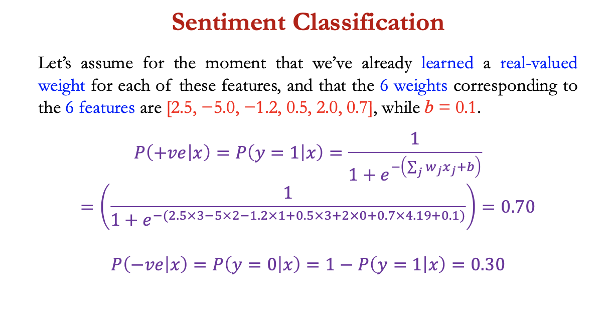 <p>e.g. doing binary sentiment classification on movie review test + we’d like to know whether to assign the sentiment class +ve = 1 or -ve = 0 to the following review:</p><p></p><p><span>Let’s assume for the moment that we’ve already learned a real-valued weight for each of these features, and that the 6 weights corresponding to the 6 features are [2.5, −5.0, −1.2, 0.5, 2.0, 0.7], while <em>b </em>= 0.1.</span></p>
