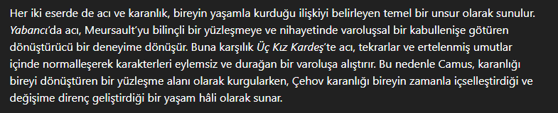 <p>İki eserde de acı ve karanlık, birey ile yaşam arasındaki bir bağdır. </p><p>Yabancı'da acı, karakteri kabullenişe yüzleşmeye sürükler. Üç Kız Kardeş'te ise acı, karakterler için bir hareket sebebi olmaktansa, durağanlıklarını pekiştirmeye yardımcı olur. </p><p>Yabancı'da karanlık teması, karakterin iç dünyasının dış dünyaya bir yansıması iken, Üç Kız Kardeş'te dış dünyanın karanlığı karakterlerin iç dünyasına yansımaktadır. Bunun örnekleri, Meursault'un karakterinin karanlık ile birlikte var olması ve bunun yansıması olarak dürtüsel tepkileri ile bir insanı öldürmesidir. Üç Kız Kardeş'te ise baba figürünün ölmesi, Natasha karakterinin güç kazanması ve kardeşlerin giderek güç kaybetmesi, bu yaşanan olayların da karakterler üzerinde derin etkiler bırakmasıdır.</p><p>Bu yönleriyle Camus, karanlığı dönüştürücü olarak sunarken, Çehov karanlığı içselleştiren bir kavram olarak sunar.</p>