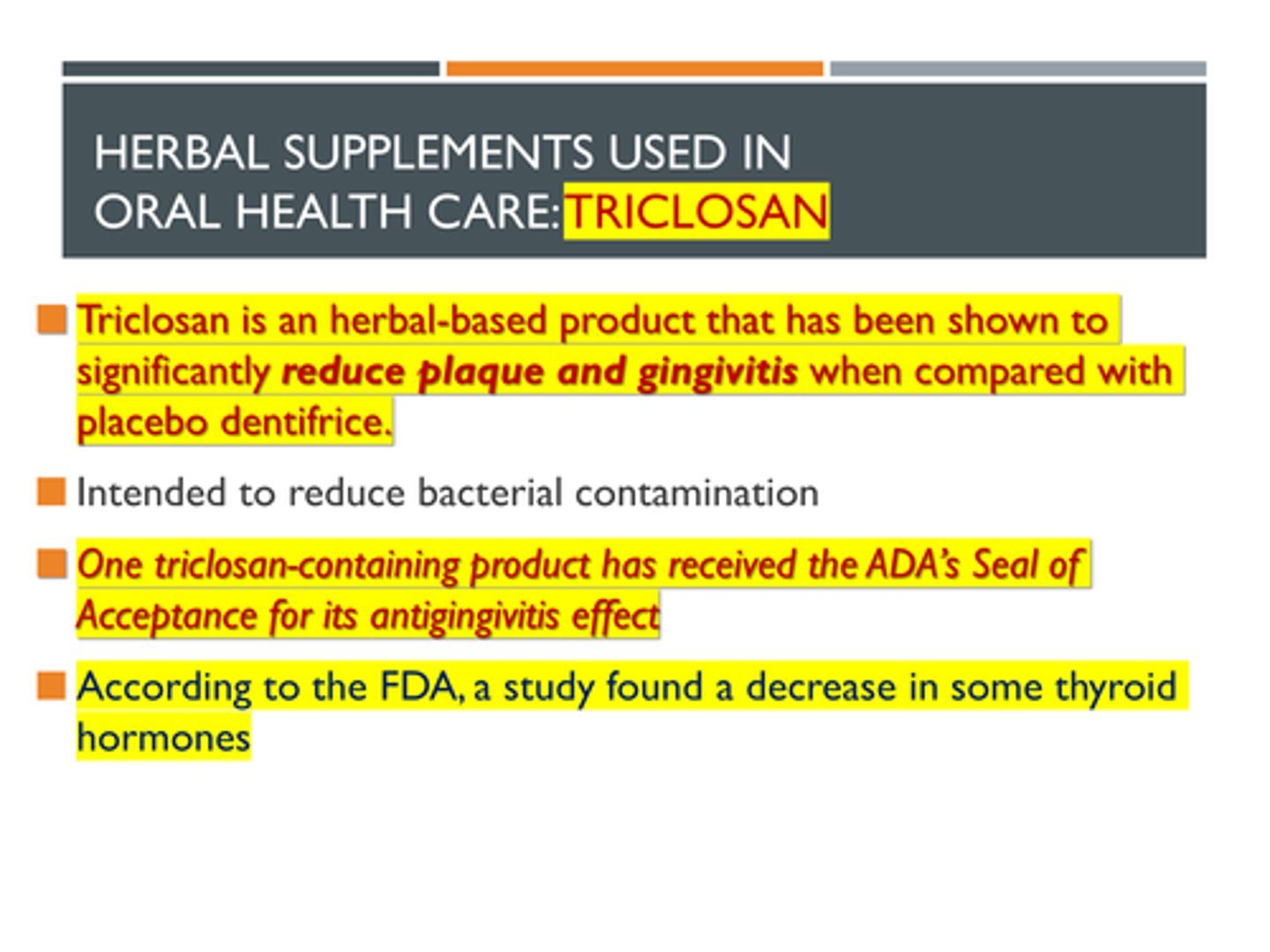 <p>Herbal Supplements Used in Oral Health Care: Triclosan</p><p>Triclosan is an herbal-based product that has been shown to significantly reduce plaque and gingivitis when compared with placebo dentifrice.</p><p>> Intended to reduce bacterial contamination</p><p>> One triclosan-containing product has received the ADA’s Seal of Acceptance for its antigingivitis effect</p><p>> According to the FDA, a study found a decrease in some thyroid hormones</p>