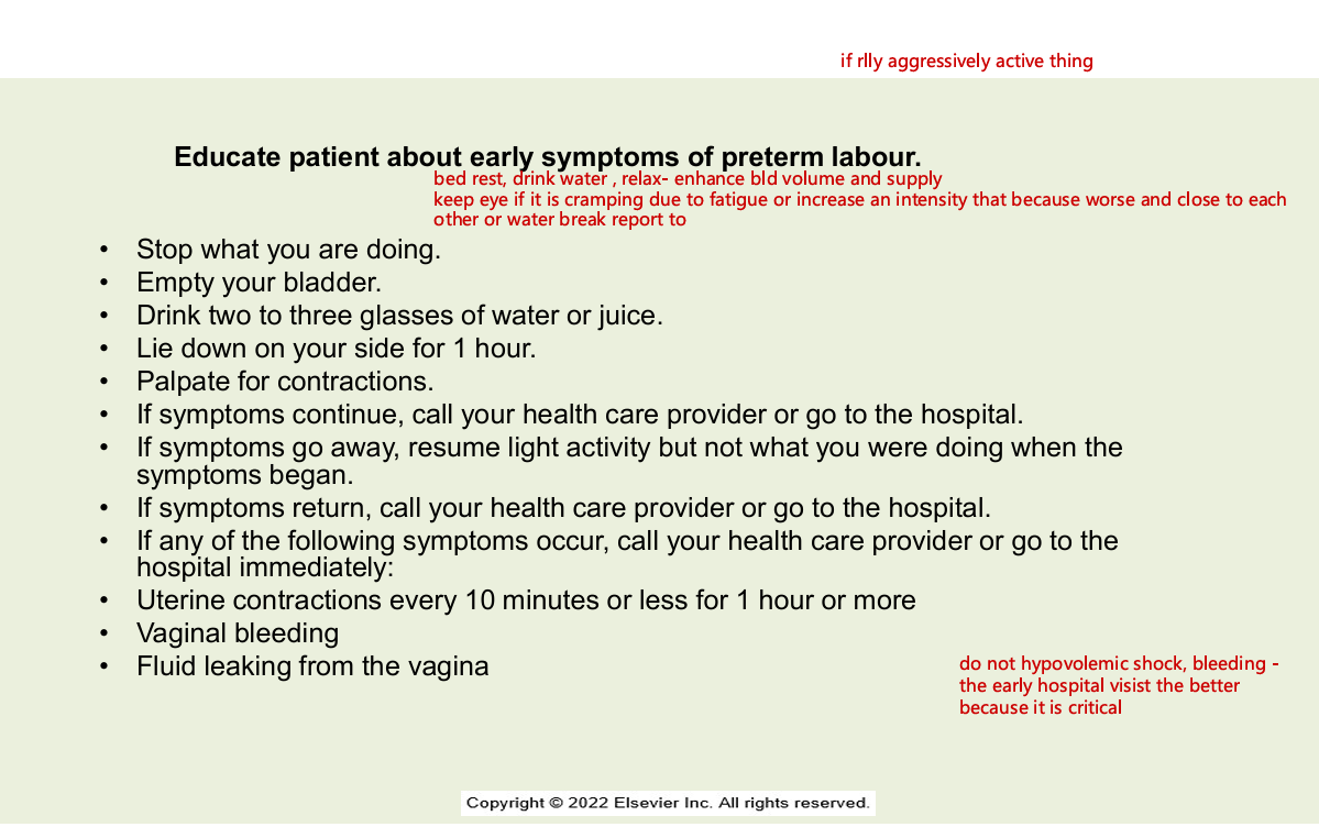 <ul><li><p>stop what u are doing</p></li><li><p>empty bladder</p></li><li><p>drink 2-3 glassess of water or juice</p></li><li><p>lie down on your side for 1 hr</p></li><li><p>palpate for contractions</p></li><li><p>symptoms continue? call hcp or go to hospital</p></li><li><p>syptoms go away? resume light activity but not what you were doing when the symptoms began&nbsp;</p></li><li><p>symptoms return call your hcp or go to the hospital</p></li><li><p>if any of the following symptoms occurs - call your hcp or go to the hospital immediately</p></li><li><p>uterine contractions every 10 minutes or less 1 hours ro more</p></li><li><p>vaginal bleeedingS</p></li><li><p>fluid leaking from the vagina</p></li></ul><p></p>