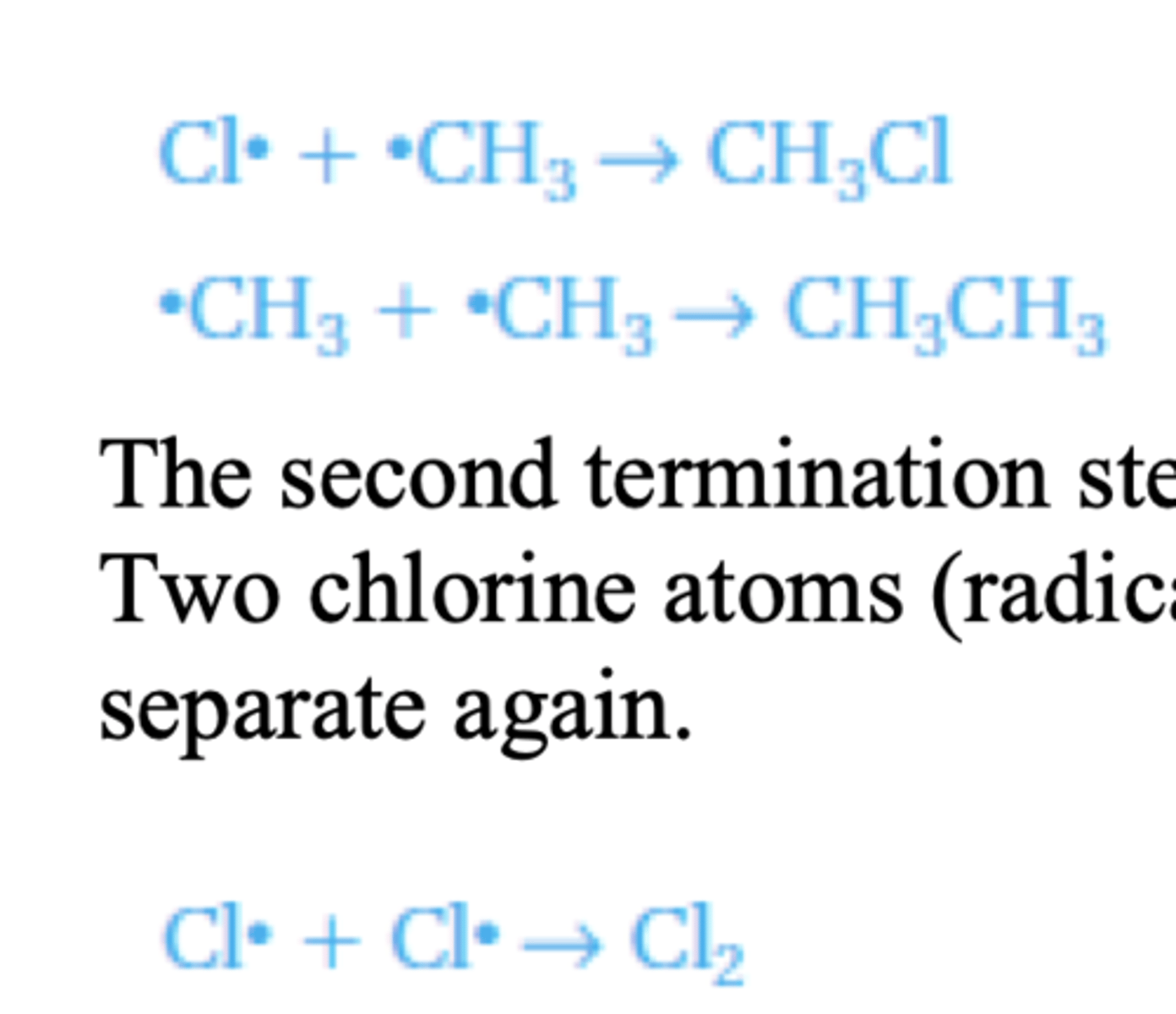 <p>When two radicals combine (the two individual electrons form a covalent bond) they form a</p><p>stable molecule and the reaction stops. Two possible termination steps are:</p><p>The second termination step forms an impurity of ethane that can be formed in this reaction.</p><p>Two chlorine atoms (radicals) could recombine but this is not likely as they would just</p><p>separate again</p>