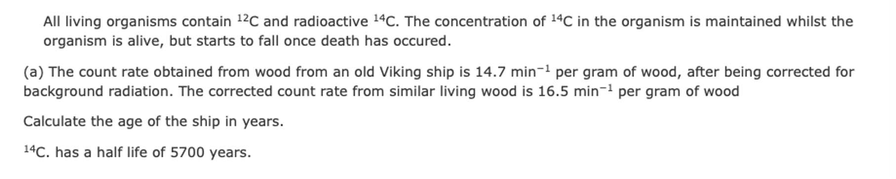 <ol start="51"><li><p></p></li></ol><p>i) Calculate the age of the ship in years.</p><p>ii) The concentration of 14C in living organisms might have been greater in the past. Explain how this would affect the age that you have calculated.</p>