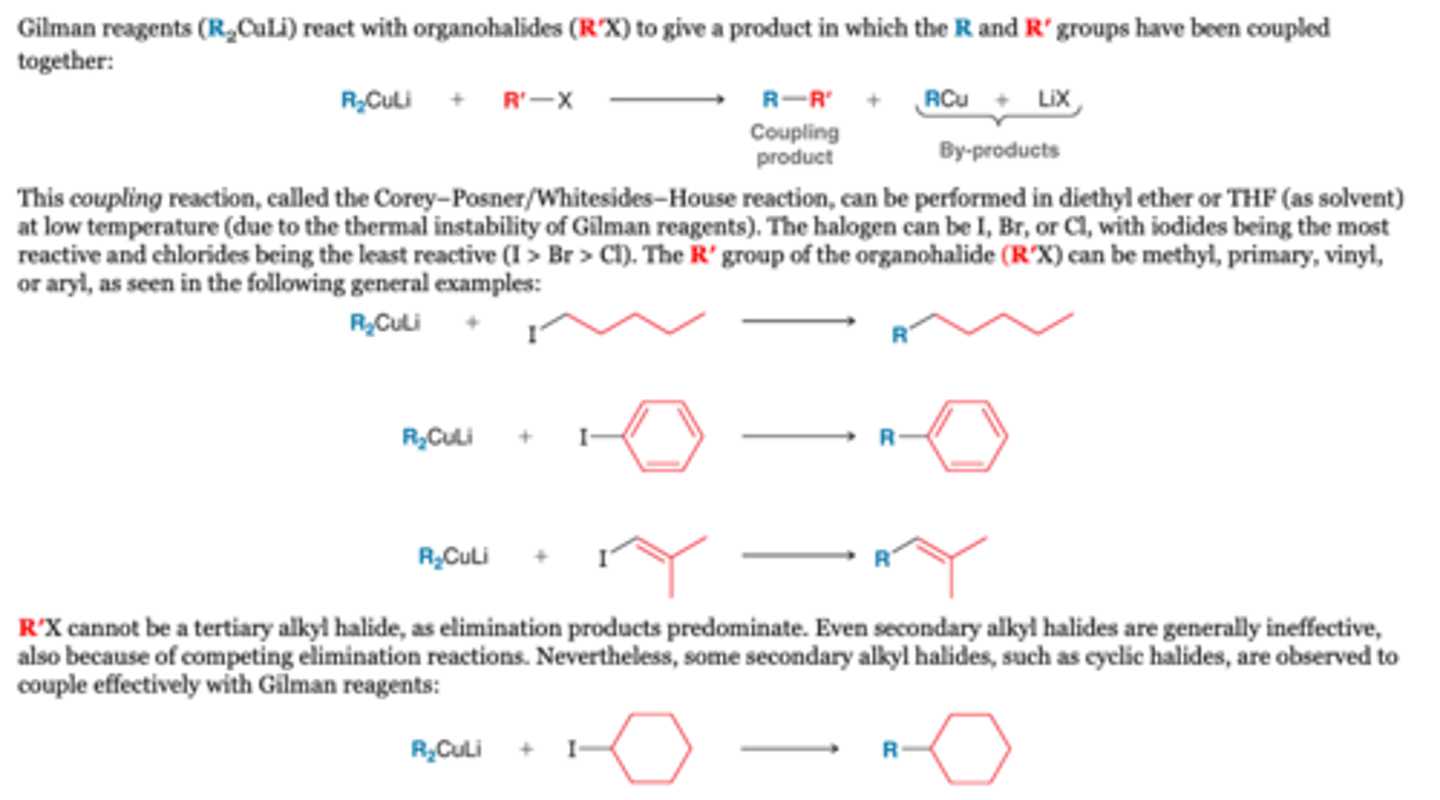<p>-Gilman reagents (R2CuLi) react with organohalides (R′X) to give a product in which the R and R′ groups have been coupled together</p><p>RX</p><p>-The halogen can be I, Br, or Cl, with iodides being the most reactive and chlorides being the least reactive (I &gt; Br &gt; Cl). The R′ group of the organohalide (R′X) can be methyl, primary, vinyl, or aryl, as seen in the following general examples:</p><p>-R′X cannot be a tertiary alkyl halide or secondary, however, some secondary alkyl halides, such as cyclic halides, are observed to couple effectively with Gilman reagents</p><p>R2CuLi</p><p>-In each of the general reactions shown above, R (of R2CuLi) can be alkyl, aryl, or vinyl, giving rise to a wide variety of bonds that can be made with this process. During the process, only one of the two R groups (from R2CuLi) is coupled to R′ of the organohalide (R′X).</p>
