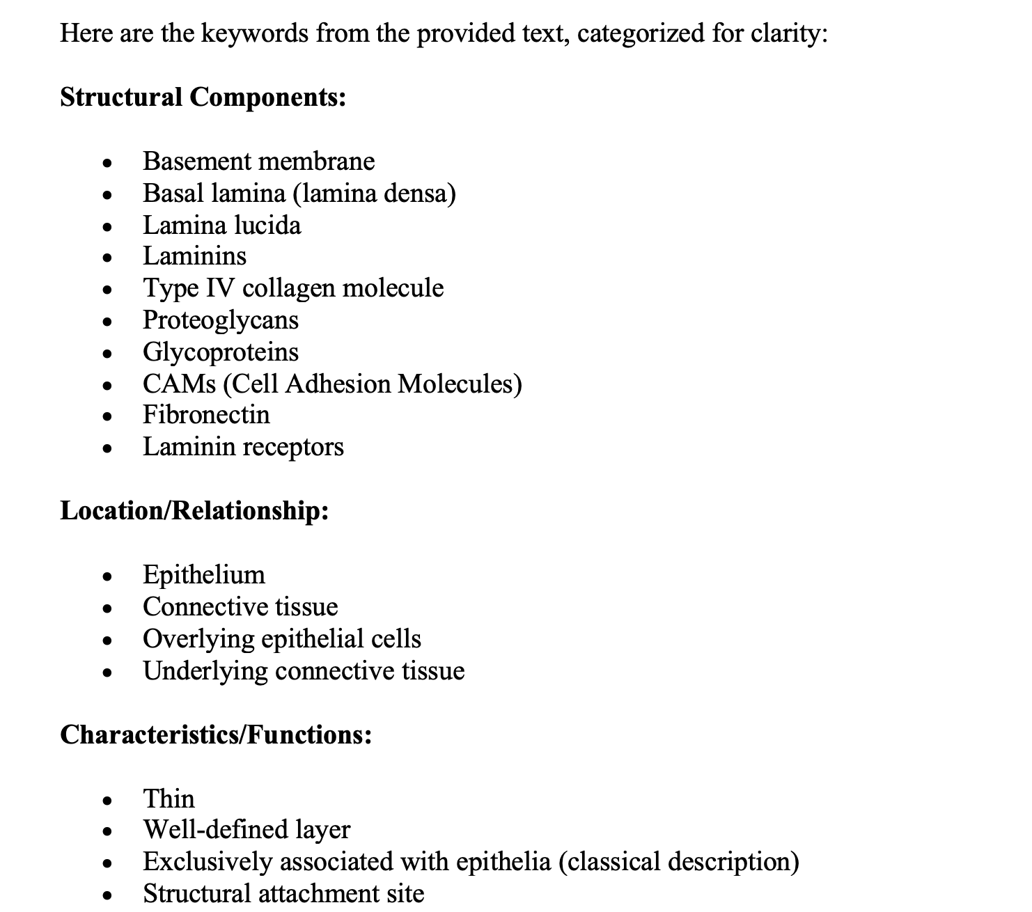 <p><span>The basement membrane is a thin, well-defined layer between the epithelium and the connective tissue.</span></p><p><span><strong>The Basement membrane is classically described as exclusively associated with epithelia</strong></span></p><p><span>The basal lamina is the structural attachment site for overlying epithelial cells and underlying connective tissue. It is also called lamina densa, made of laminins, a type IV collagen molecule, and various associated proteoglycans and glycoproteins</span></p><p><span>Between the basal lamina and the cell is the lamina lucida, wich contains extracellular portions of CAMs, mainly fibronectin and laminin receptors.</span></p>
