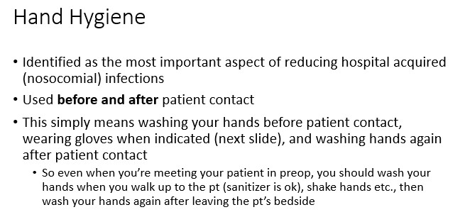   

•This simply means washing your hands before patient contact,  wearing gloves when indicated (next slide), and washing hands again  after patient contact

•So even when you’re meeting your patient in preop, you should wash your  hands when you walk up to the pt (sanitizer is ok), shake hands etc., then  wash your hands again after leaving the pt’s bedside 
