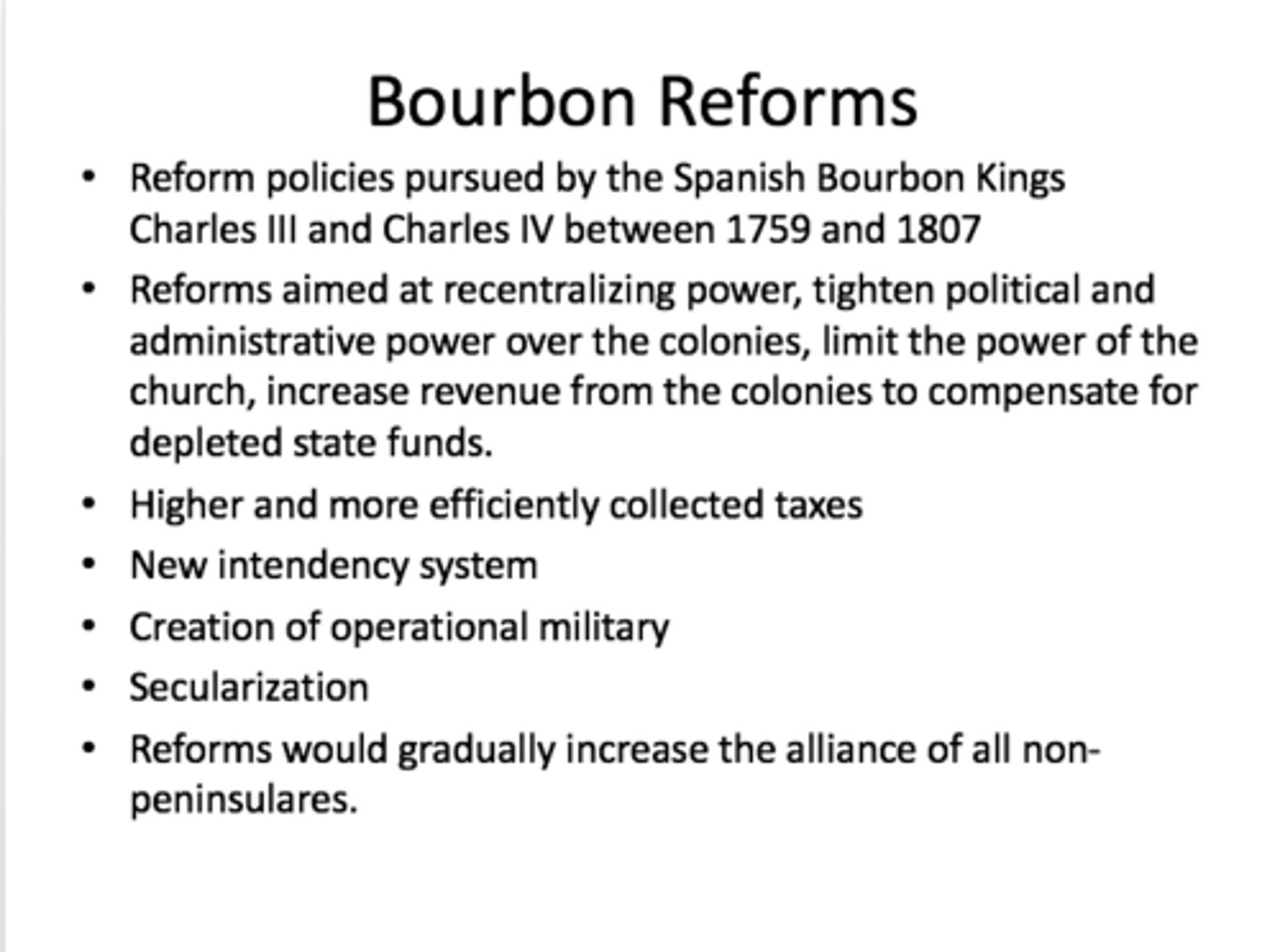 <p>A series of economic, administrative and religious measures instituted by the Bourbon monarchs (1700-1824) in the Spanish American colonies.</p><p>The Bourbon Reforms were changes in Spanish America aimed at increasing royal control, efficiency, and profits. The Intendant system, borrowed from France, put peninsular-born officials in charge of finances, reporting directly to the Crown, while still answering to viceroys for other matters.</p><p>This displaced creoles from office and allowed the Crown to collect taxes more effectively. A colonial militia was created, giving prestige to creole elites, while high ranks were often bought by local aristocracy, and the fuero militar gave officers special legal privileges. The reforms also applied Enlightenment science, sending engineers and mining technicians to improve mining, including creating a College of Mining in Mexico.</p>