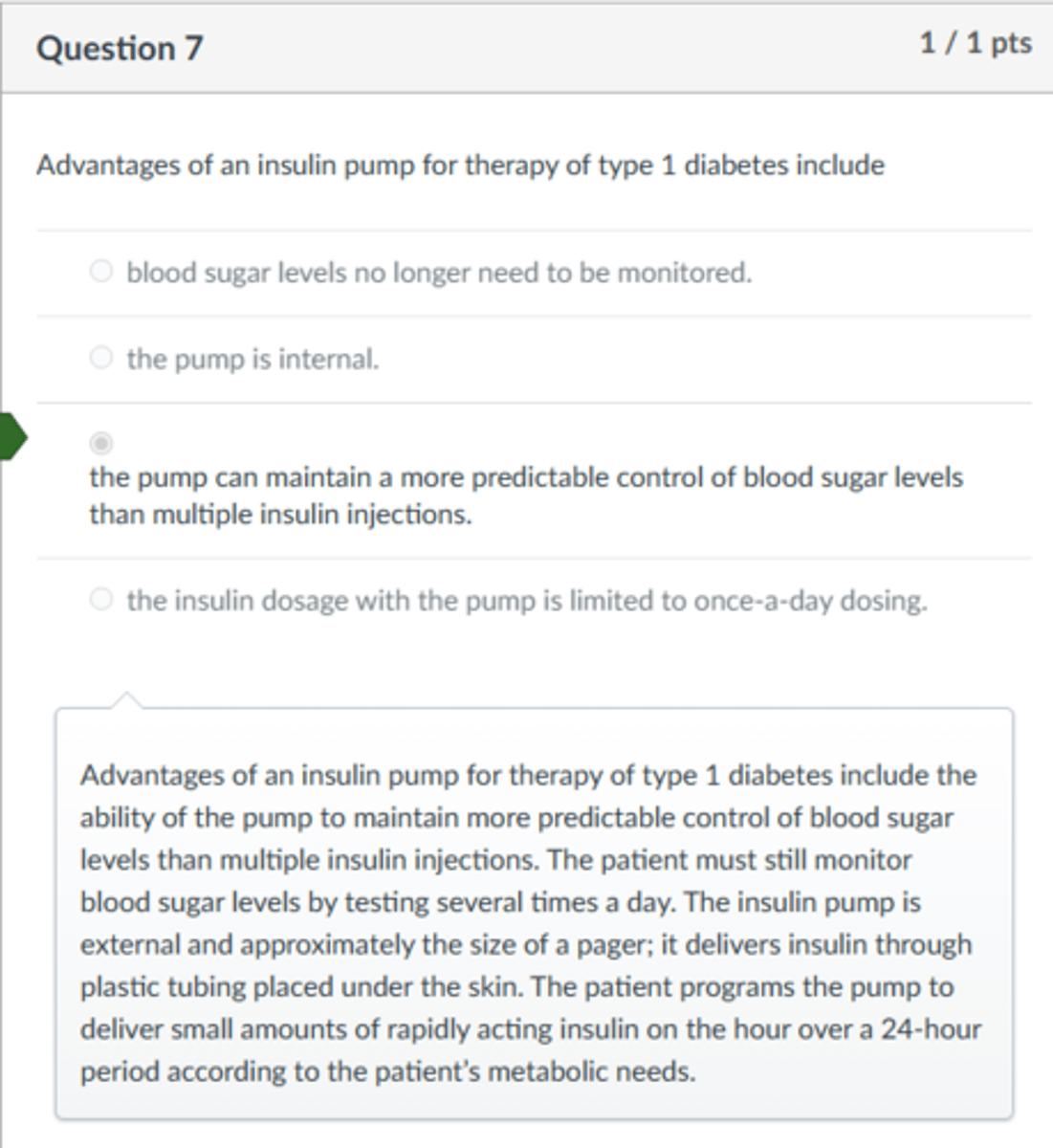 <p>the pump can maintain a more predictable control of blood sugar levels than multiple insulin injections.</p><p>Advantages of an insulin pump for therapy of type 1 diabetes include the ability of the pump to maintain more predictable control of blood sugar levels than multiple insulin injections. The patient must still monitor blood sugar levels by testing several times a day. The insulin pump is external and approximately the size of a pager; it delivers insulin through plastic tubing placed under the skin. The patient programs the pump to deliver small amounts of rapidly acting insulin on the hour over a 24-hour period according to the patient’s metabolic needs.</p>