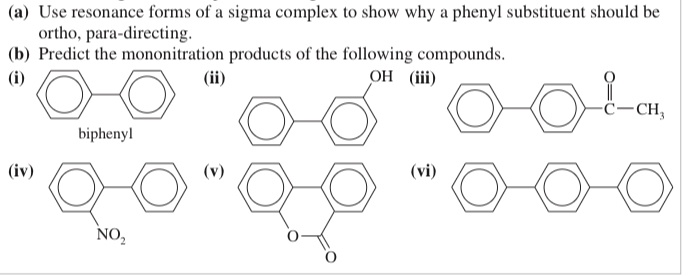 <p>(17.14)&nbsp;<span><em>Biphenyl </em>is two benzene rings joined by a single bond. The site of substitution for a biphenyl is determined by (1) which phenyl ring is more activated (or less deactivated), and (2) which position on that ring is most reactive, using the fact that a phenyl substitu- ent is activating and ortho, para-directing.</span></p><p><span><strong>(a) </strong>Use resonance forms of a sigma complex to show why a phenyl substituent should be ortho, para-directing.</span></p><p><span><strong>(b) </strong>Predict the mononitration products of the following compounds.</span></p>