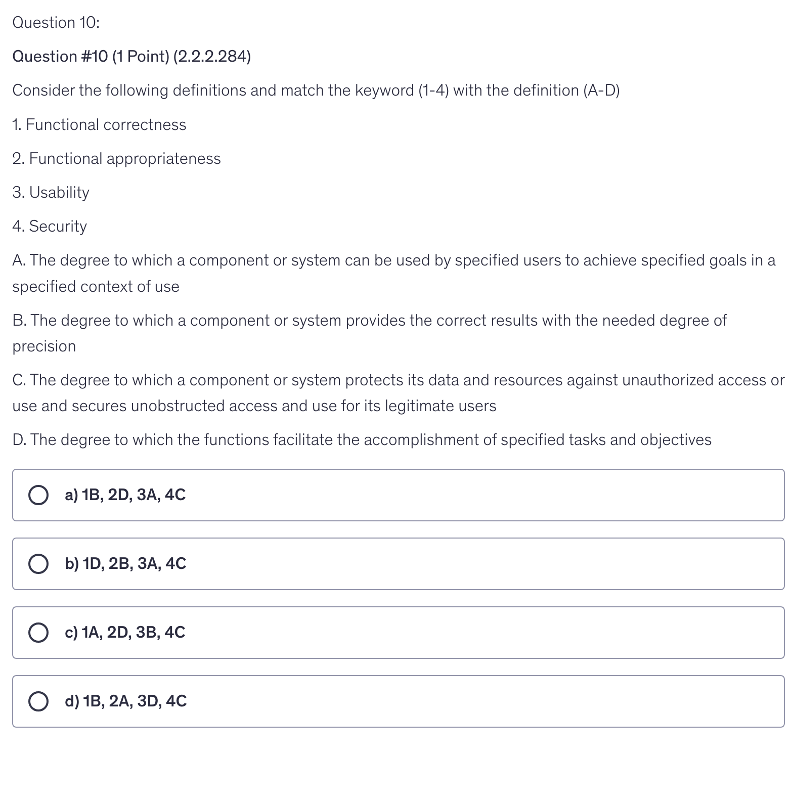 <p>Consider the following definitions and match the keyword (1-4) with the definition (A-D)</p><p>1. Functional correctness</p><p>2. Functional appropriateness</p><p>3. Usability</p><p>4. Security</p><p>A. The degree to which a component or system can be used by specified users to achieve specified goals in a specified context of use</p><p>B. The degree to which a component or system provides the correct results with the needed degree of precision</p><p>C. The degree to which a component or system protects its data and resources against unauthorized access or use and secures unobstructed access and use for its legitimate users</p><p>D. The degree to which the functions facilitate the accomplishment of specified tasks and objectives</p>