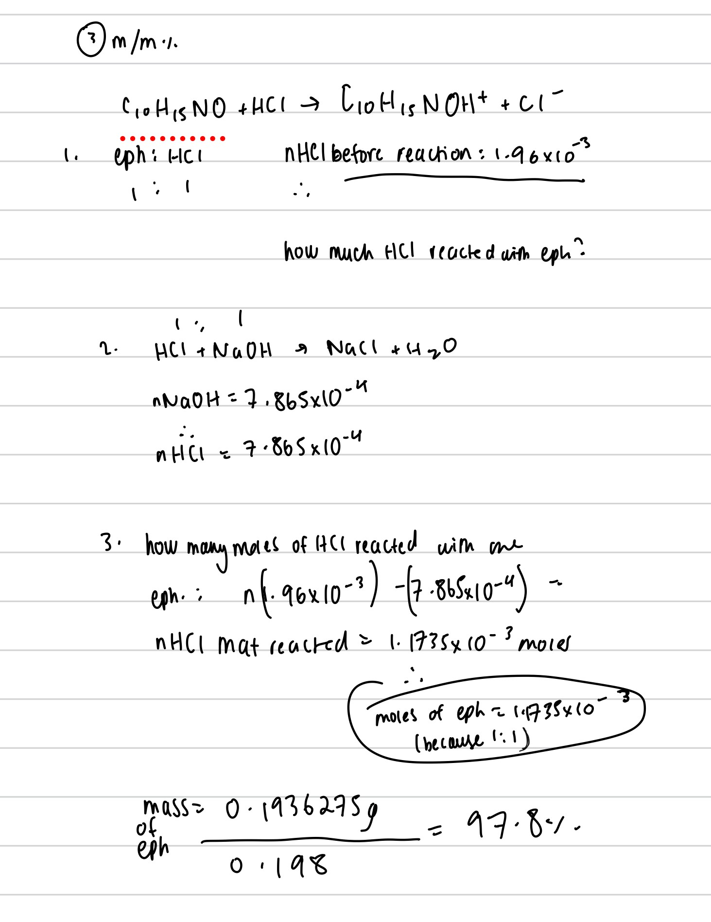 <ol><li><p>write balanced equation. blank titration usually means do reactions happened</p><p>C<sub>10</sub>H<sub>15</sub>NO+HCl—→C<sub>10</sub>H<sub>15</sub>NOH<sup>+</sup> +Cl<sup>- </sup></p></li></ol><p>NaOH+ HCl—→H2O+HCl</p><ol start="2"><li><p>find moles of HCl in the beginning:</p><p>0.02×0.098=0.00196mol</p></li><li><p>calculate the moles of excess HCl:</p><p>nHCl=nNaOH because of 1:1 ratio. nNaOH=0.110×0.00715=0.0007865mol=nexcessHCl</p></li><li><p>find the nHCl that reacted with the sample: intial moles of HCl-final moles of HCl=0.001175mol</p></li><li><p>calculate moles of sample that reacted=moles of acid reacted because of 1:1 ratio=0.001175mol</p></li><li><p>calculate mass of sample after reaction=nxMr=0.19387g</p></li><li><p>percentage content=mass of sample after reaction/mass of sample before reaction  x100=0.1938/0.198 ×100=97.87% m/m</p></li></ol><p></p><p></p>