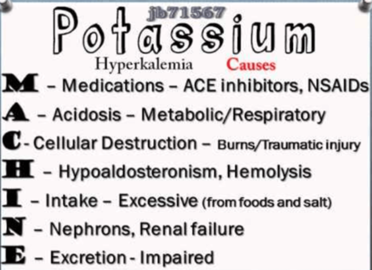 <p>MACHINE</p><p>Medications- ace inhibitors, NSAIDS, K sparing diuretics</p><p>Acidosis- metabolic and respiratory</p><p>Cellular destruction- burns, traumatic injury</p><p>Hypoaldosteronism/hemolysis</p><p>Intake- excessive intake from foods, insulin deficit, overuse salt substitutes</p><p>Nephrons, renal failure</p><p>Excretion impaired</p>