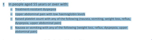 <ul><li><p><strong>if ‘alarm’ symptoms are present:</strong></p><ul><li><p>Dysphagia (difficulty swallowing)</p></li><li><p>Haematemesis (vomiting blood)</p></li></ul><p><strong>In patients aged 55+ with weight loss plus:</strong></p><ul><li><p>Upper abdominal pain</p></li><li><p>Reflux</p></li><li><p>Dyspepsia</p></li></ul></li></ul><p></p>