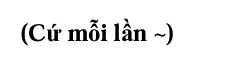 <p>• Cứ mỗi lần ... thì lại lặp lại 1 hành động nào đó</p>